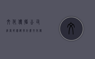 文化傳播公司經營范圍都有什么 文化傳播公司經營范圍都有什么內容(文化傳播公司營業執照經營范圍)